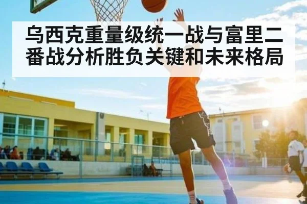 乌西克重量级统一战与富里二番战分析胜负关键和未来格局