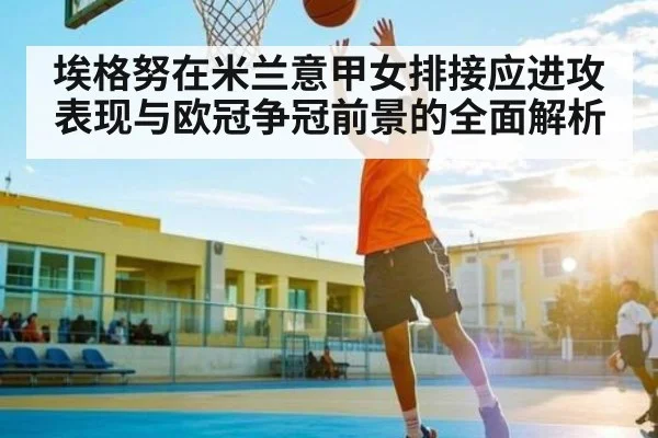 埃格努在米兰意甲女排接应进攻表现与欧冠争冠前景的全面解析