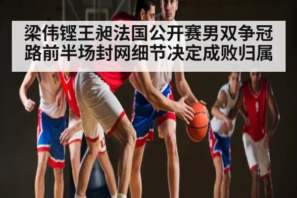 梁伟铿王昶法国公开赛男双争冠路前半场封网细节决定成败归属