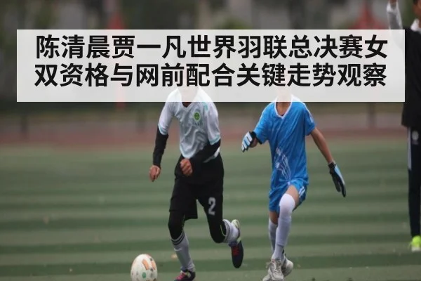 陈清晨贾一凡世界羽联总决赛女双资格与网前配合关键走势观察